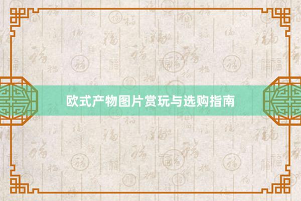 欧式产物图片赏玩与选购指南